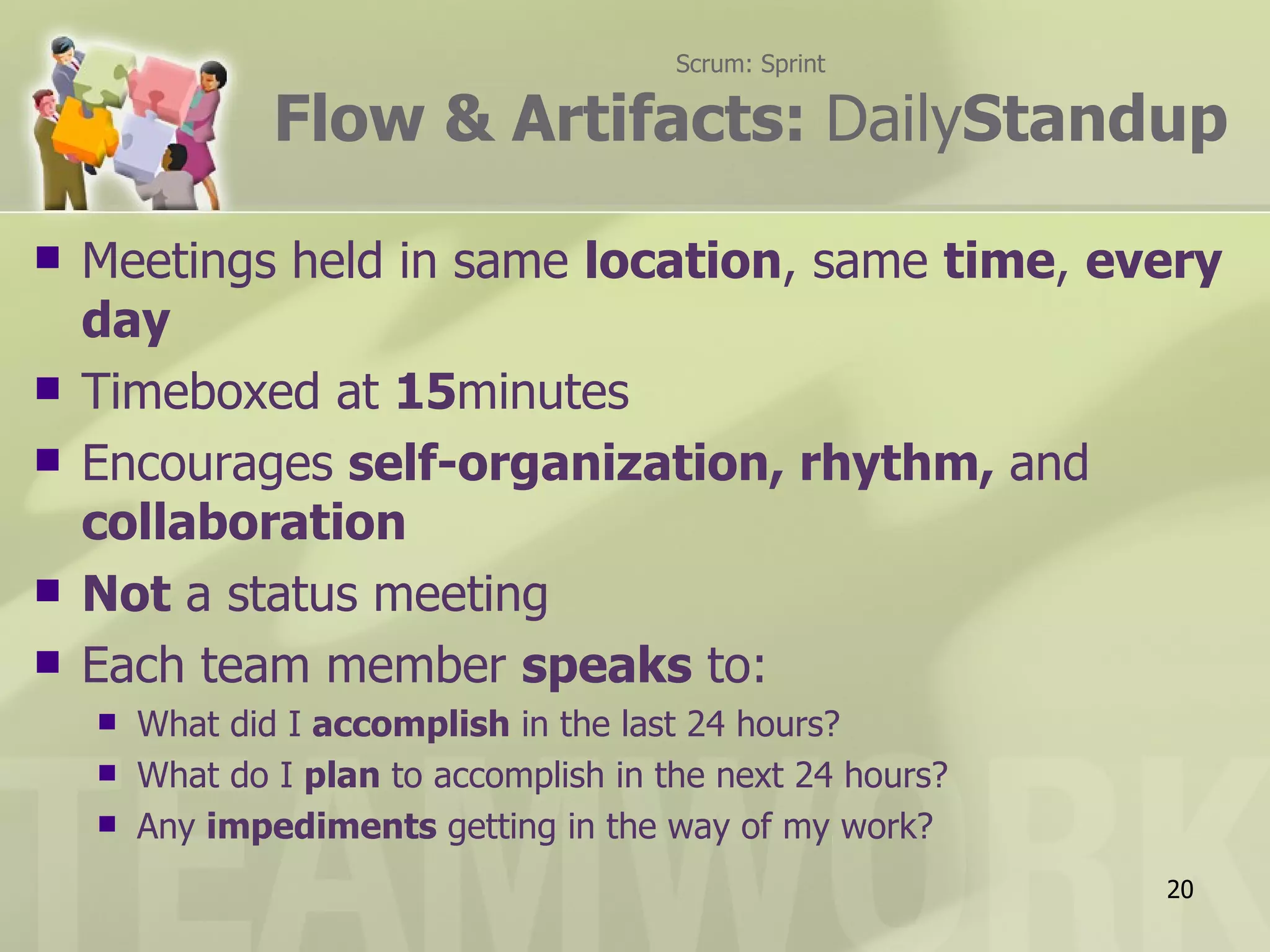 Scrum: Sprint

                Flow & Artifacts: DailyStandup

   Meetings held in same location, same time, every
    day
   Timeboxed at 15minutes
   Encourages self-organization, rhythm, and
    collaboration
   Not a status meeting
   Each team member speaks to:
       What did I accomplish in the last 24 hours?
       What do I plan to accomplish in the next 24 hours?
       Any impediments getting in the way of my work?
                                                             20
 