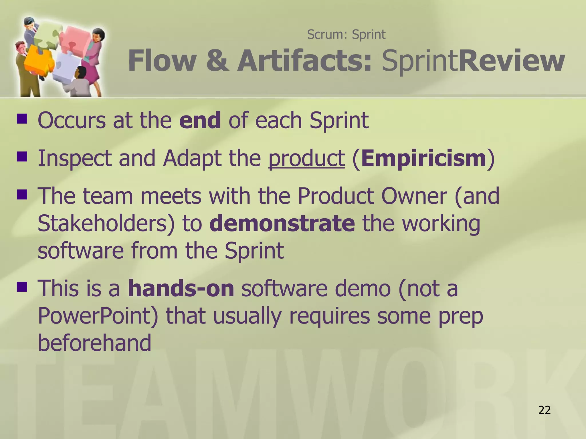Scrum: Sprint

            Flow & Artifacts: SprintReview
   Occurs at the end of each Sprint
   Inspect and Adapt the product (Empiricism)
   The team meets with the Product Owner (and
    Stakeholders) to demonstrate the working
    software from the Sprint
   This is a hands-on software demo (not a
    PowerPoint) that usually requires some prep
    beforehand

                                                  22
 