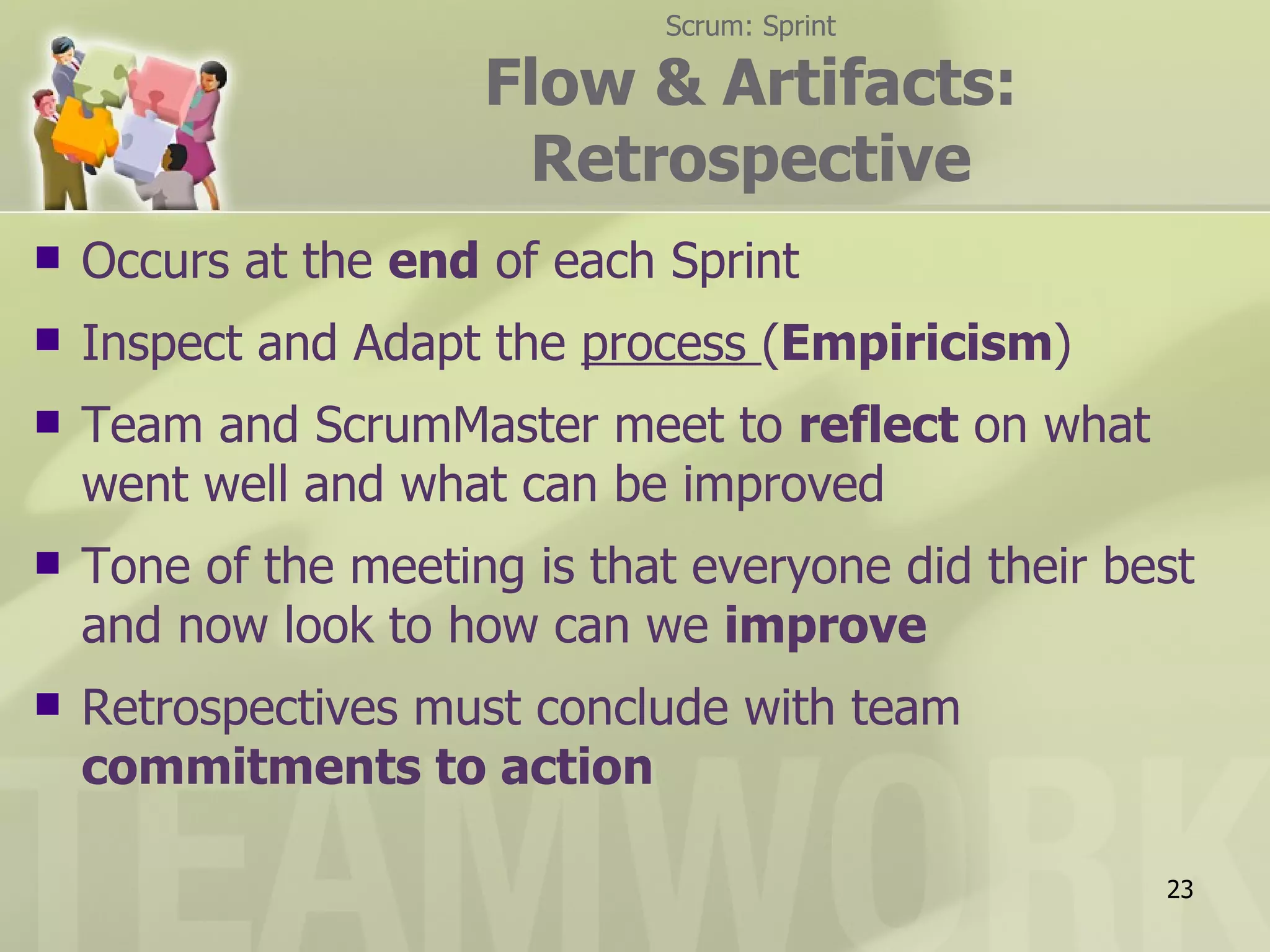 Scrum: Sprint

                      Flow & Artifacts:
                       Retrospective
   Occurs at the end of each Sprint
   Inspect and Adapt the process (Empiricism)
   Team and ScrumMaster meet to reflect on what
    went well and what can be improved
   Tone of the meeting is that everyone did their best
    and now look to how can we improve
   Retrospectives must conclude with team
    commitments to action

                                                     23
 
