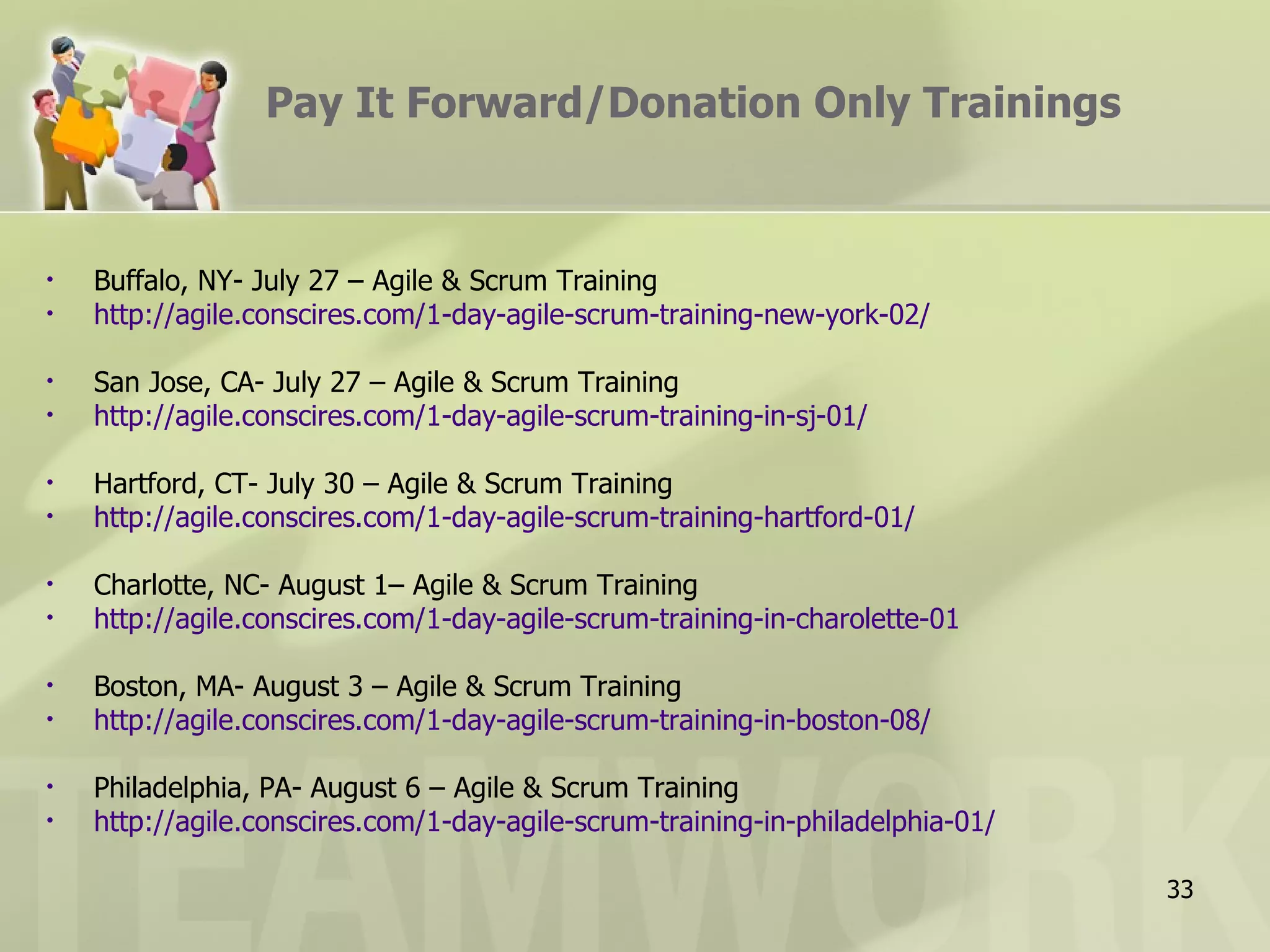 Pay It Forward/Donation Only Trainings


•   Buffalo, NY- July 27 – Agile & Scrum Training
•   http://agile.conscires.com/1-day-agile-scrum-training-new-york-02/

•   San Jose, CA- July 27 – Agile & Scrum Training
•   http://agile.conscires.com/1-day-agile-scrum-training-in-sj-01/

•   Hartford, CT- July 30 – Agile & Scrum Training
•   http://agile.conscires.com/1-day-agile-scrum-training-hartford-01/

•   Charlotte, NC- August 1– Agile & Scrum Training
•   http://agile.conscires.com/1-day-agile-scrum-training-in-charolette-01

•   Boston, MA- August 3 – Agile & Scrum Training
•   http://agile.conscires.com/1-day-agile-scrum-training-in-boston-08/

•   Philadelphia, PA- August 6 – Agile & Scrum Training
•   http://agile.conscires.com/1-day-agile-scrum-training-in-philadelphia-01/

                                                                                33
 