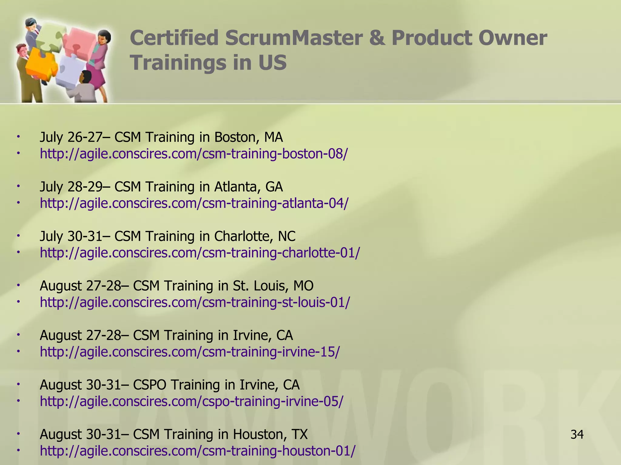 Certified ScrumMaster & Product Owner
                   Trainings in US


•   July 26-27– CSM Training in Boston, MA
•   http://agile.conscires.com/csm-training-boston-08/

•   July 28-29– CSM Training in Atlanta, GA
•   http://agile.conscires.com/csm-training-atlanta-04/

•   July 30-31– CSM Training in Charlotte, NC
•   http://agile.conscires.com/csm-training-charlotte-01/

•   August 27-28– CSM Training in St. Louis, MO
•   http://agile.conscires.com/csm-training-st-louis-01/

•   August 27-28– CSM Training in Irvine, CA
•   http://agile.conscires.com/csm-training-irvine-15/

•   August 30-31– CSPO Training in Irvine, CA
•   http://agile.conscires.com/cspo-training-irvine-05/

•   August 30-31– CSM Training in Houston, TX               34
•   http://agile.conscires.com/csm-training-houston-01/
 