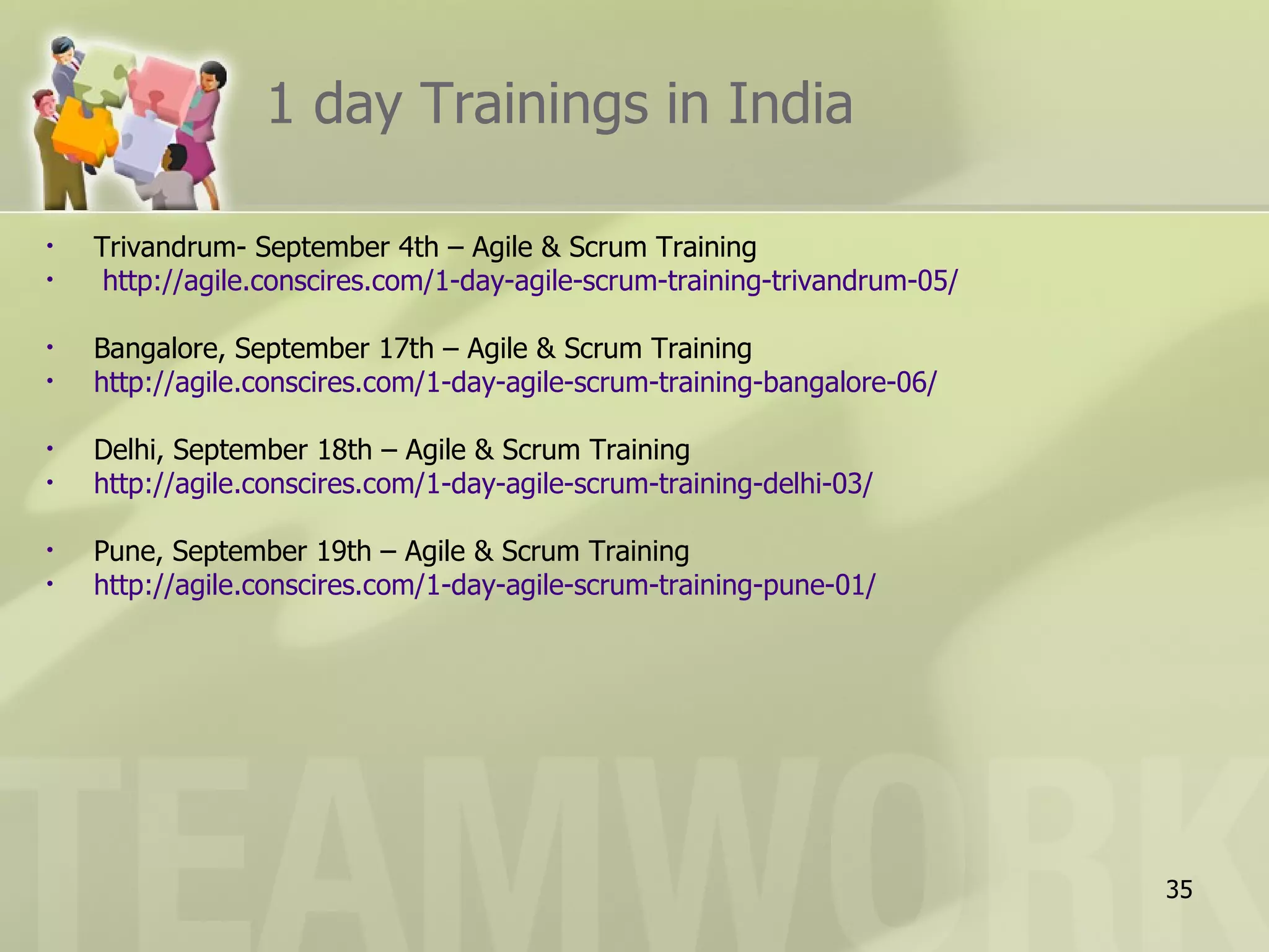 1 day Trainings in India

•   Trivandrum- September 4th – Agile & Scrum Training
•    http://agile.conscires.com/1-day-agile-scrum-training-trivandrum-05/

•   Bangalore, September 17th – Agile & Scrum Training
•   http://agile.conscires.com/1-day-agile-scrum-training-bangalore-06/

•   Delhi, September 18th – Agile & Scrum Training
•   http://agile.conscires.com/1-day-agile-scrum-training-delhi-03/

•   Pune, September 19th – Agile & Scrum Training
•   http://agile.conscires.com/1-day-agile-scrum-training-pune-01/




                                                                            35
 