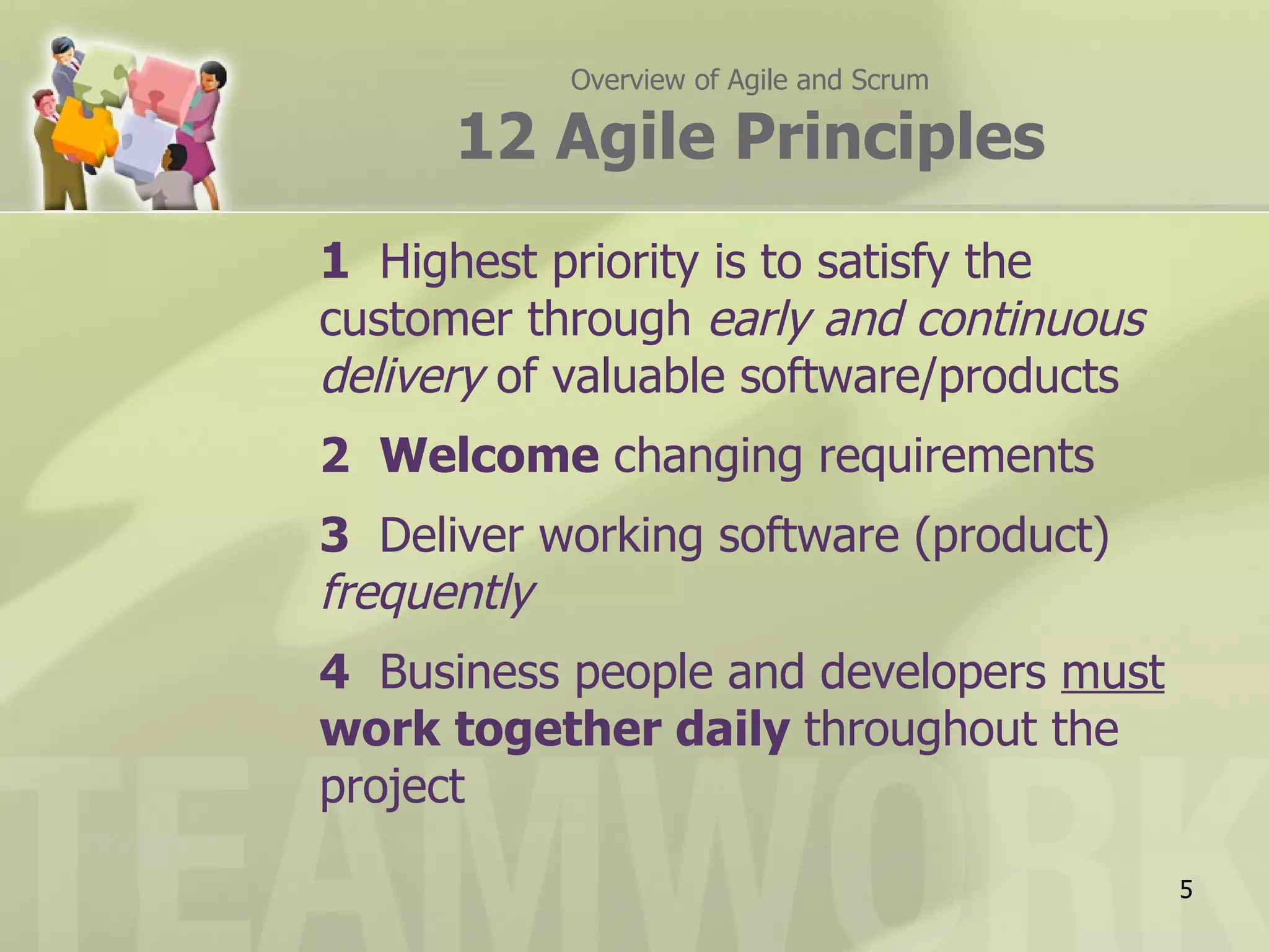 Overview of Agile and Scrum

      12 Agile Principles
1 Highest priority is to satisfy the
customer through early and continuous
delivery of valuable software/products
2 Welcome changing requirements
3 Deliver working software (product)
frequently
4 Business people and developers must
work together daily throughout the
project

                                         5
 