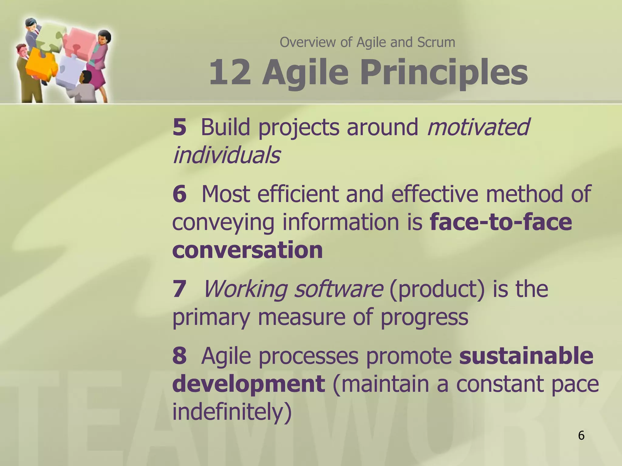 Overview of Agile and Scrum

   12 Agile Principles
5 Build projects around motivated
individuals
6 Most efficient and effective method of
conveying information is face-to-face
conversation
7 Working software (product) is the
primary measure of progress
8 Agile processes promote sustainable
development (maintain a constant pace
indefinitely)
                                        6
 
