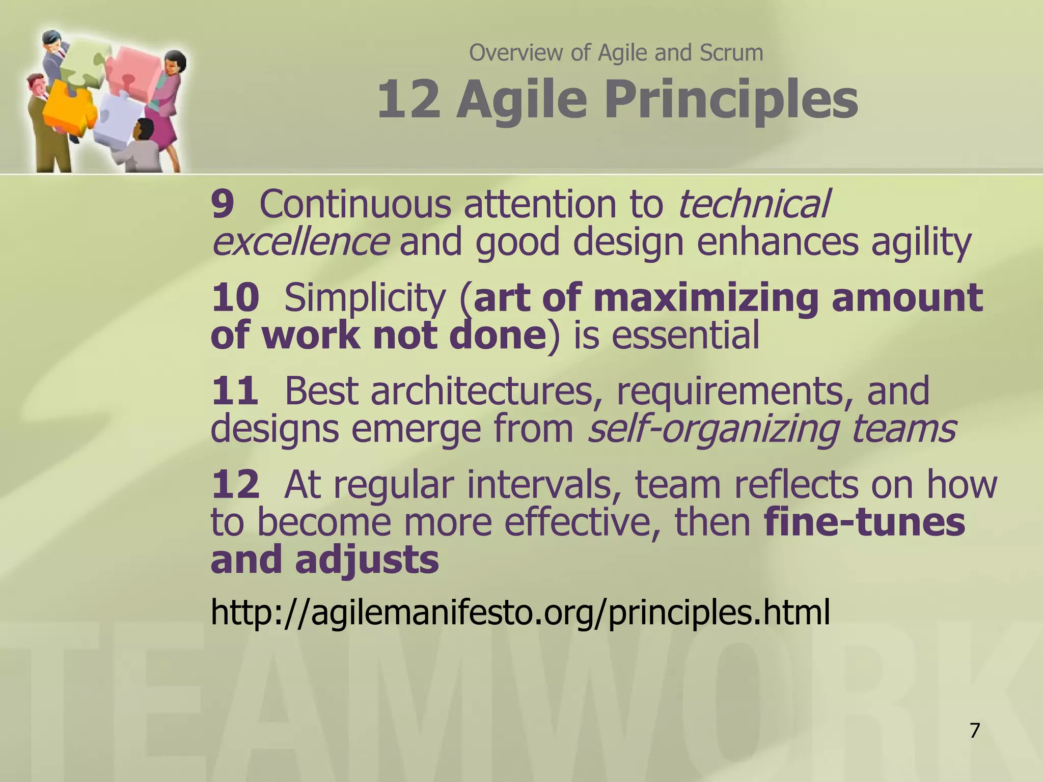 Overview of Agile and Scrum

          12 Agile Principles
9 Continuous attention to technical
excellence and good design enhances agility
10 Simplicity (art of maximizing amount
of work not done) is essential
11 Best architectures, requirements, and
designs emerge from self-organizing teams
12 At regular intervals, team reflects on how
to become more effective, then fine-tunes
and adjusts
http://agilemanifesto.org/principles.html


                                               7
 