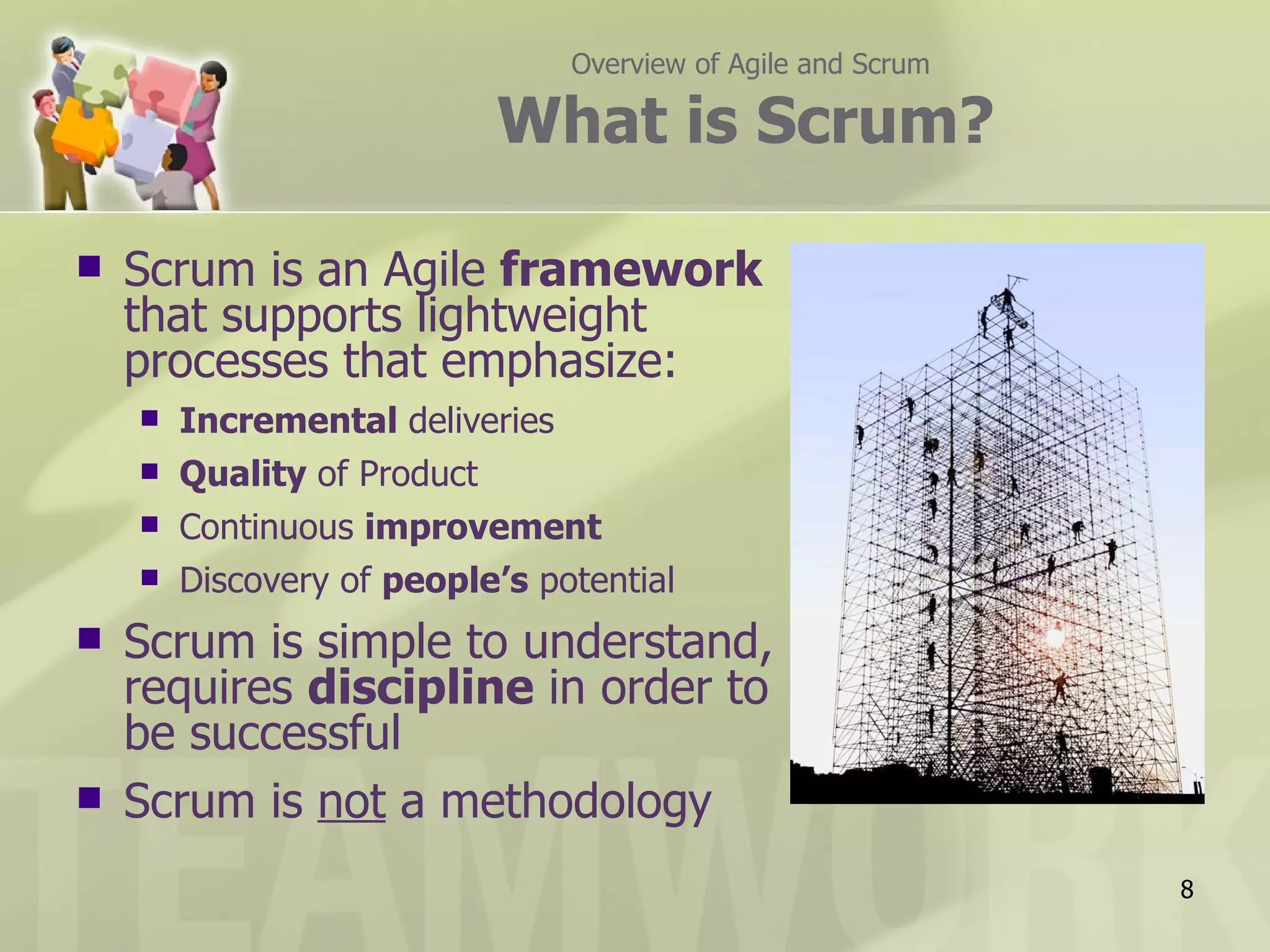 Overview of Agile and Scrum

                             What is Scrum?

   Scrum is an Agile framework
    that supports lightweight
    processes that emphasize:
       Incremental deliveries
       Quality of Product
       Continuous improvement
       Discovery of people’s potential
   Scrum is simple to understand,
    requires discipline in order to
    be successful
   Scrum is not a methodology
                                                               8
 