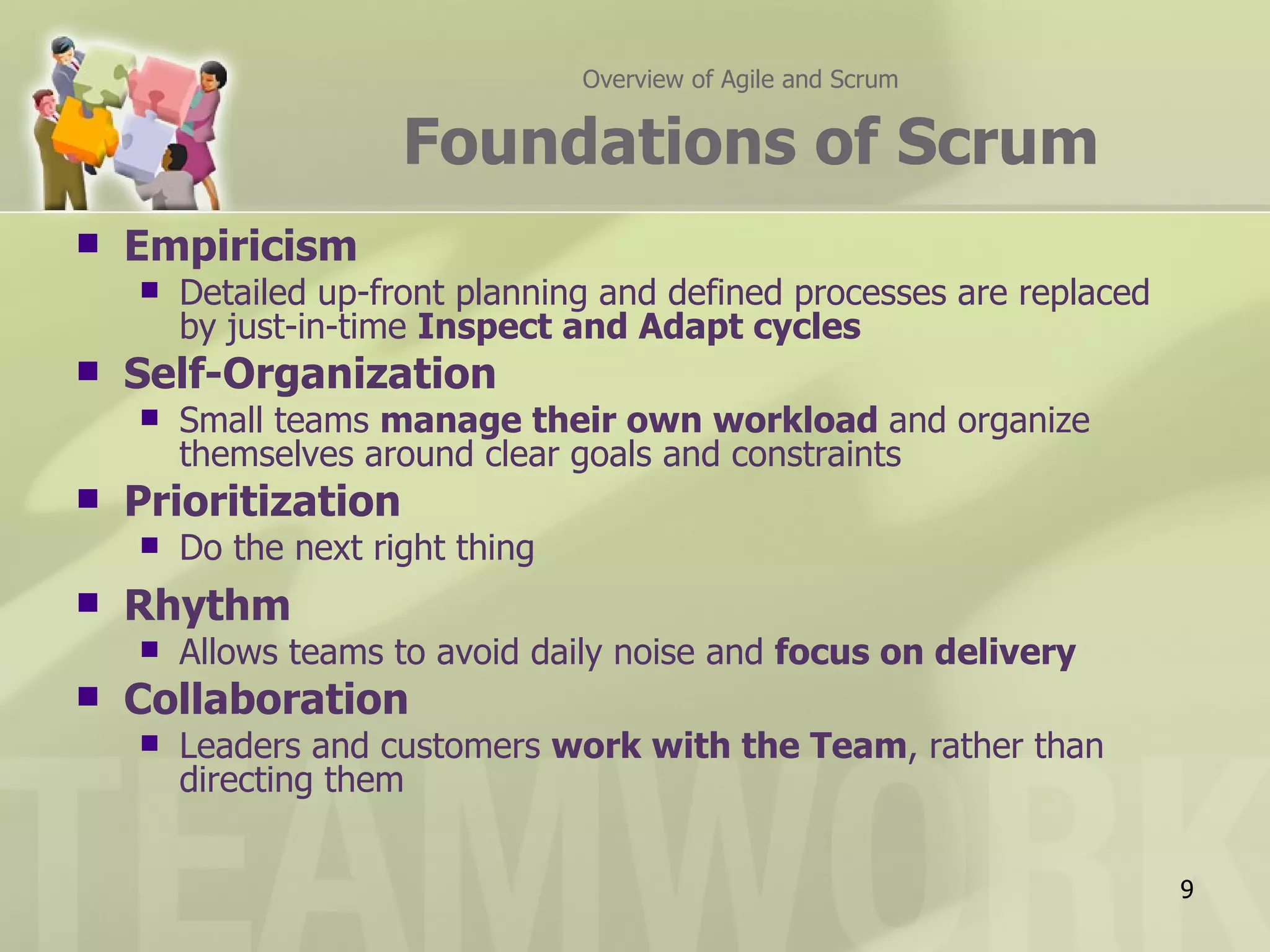 Overview of Agile and Scrum


                      Foundations of Scrum
   Empiricism
       Detailed up-front planning and defined processes are replaced
        by just-in-time Inspect and Adapt cycles
   Self-Organization
       Small teams manage their own workload and organize
        themselves around clear goals and constraints
   Prioritization
       Do the next right thing
   Rhythm
       Allows teams to avoid daily noise and focus on delivery
   Collaboration
       Leaders and customers work with the Team, rather than
        directing them


                                                                        9
 