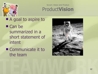 Scrum: Vision and Product

                     ProductVision
   A goal to aspire to
   Can be
    summarized in a
    short statement of
    intent
   Communicate it to
    the team


                                                      12
 
