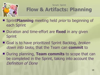 Scrum: Sprint

               Flow & Artifacts: Planning

   SprintPlanning meeting held prior to beginning of
    each Sprint
   Duration and time-effort are fixed in any given
    Sprint
   Goal is to have prioritized Sprint Backlog, broken
    down into tasks, that the Team can commit to
   During planning, Team commits to scope that can
    be completed in the Sprint, taking into account the
    Definition of Done
                                                         19
 