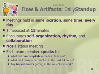 Scrum: Sprint

                Flow & Artifacts: DailyStandup

   Meetings held in same location, same time, every
    day
   Timeboxed at 15minutes
   Encourages self-organization, rhythm, and
    collaboration
   Not a status meeting
   Each team member speaks to:
       What did I accomplish in the last 24 hours?
       What do I plan to accomplish in the next 24 hours?
       Any impediments getting in the way of my work?
                                                             20
 