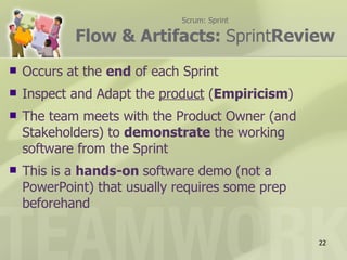 Scrum: Sprint

            Flow & Artifacts: SprintReview
   Occurs at the end of each Sprint
   Inspect and Adapt the product (Empiricism)
   The team meets with the Product Owner (and
    Stakeholders) to demonstrate the working
    software from the Sprint
   This is a hands-on software demo (not a
    PowerPoint) that usually requires some prep
    beforehand

                                                  22
 