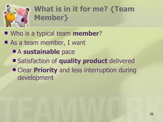 What is in it for me? {Team
            Member}

   Who is a typical team member?
   As a team member, I want
      A sustainable pace
      Satisfaction of quality product delivered
      Clear Priority and less interruption during
       development




                                                     26
 