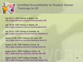 Certified ScrumMaster & Product Owner
                   Trainings in US


•   July 26-27– CSM Training in Boston, MA
•   http://agile.conscires.com/csm-training-boston-08/

•   July 28-29– CSM Training in Atlanta, GA
•   http://agile.conscires.com/csm-training-atlanta-04/

•   July 30-31– CSM Training in Charlotte, NC
•   http://agile.conscires.com/csm-training-charlotte-01/

•   August 27-28– CSM Training in St. Louis, MO
•   http://agile.conscires.com/csm-training-st-louis-01/

•   August 27-28– CSM Training in Irvine, CA
•   http://agile.conscires.com/csm-training-irvine-15/

•   August 30-31– CSPO Training in Irvine, CA
•   http://agile.conscires.com/cspo-training-irvine-05/

•   August 30-31– CSM Training in Houston, TX               34
•   http://agile.conscires.com/csm-training-houston-01/
 
