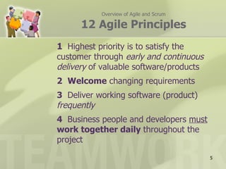 Overview of Agile and Scrum

      12 Agile Principles
1 Highest priority is to satisfy the
customer through early and continuous
delivery of valuable software/products
2 Welcome changing requirements
3 Deliver working software (product)
frequently
4 Business people and developers must
work together daily throughout the
project

                                         5
 