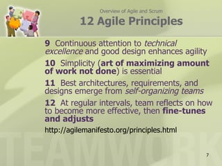 Overview of Agile and Scrum

          12 Agile Principles
9 Continuous attention to technical
excellence and good design enhances agility
10 Simplicity (art of maximizing amount
of work not done) is essential
11 Best architectures, requirements, and
designs emerge from self-organizing teams
12 At regular intervals, team reflects on how
to become more effective, then fine-tunes
and adjusts
http://agilemanifesto.org/principles.html


                                               7
 
