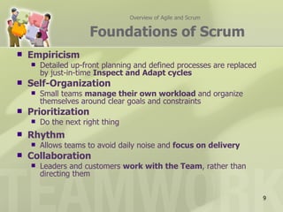 Overview of Agile and Scrum


                      Foundations of Scrum
   Empiricism
       Detailed up-front planning and defined processes are replaced
        by just-in-time Inspect and Adapt cycles
   Self-Organization
       Small teams manage their own workload and organize
        themselves around clear goals and constraints
   Prioritization
       Do the next right thing
   Rhythm
       Allows teams to avoid daily noise and focus on delivery
   Collaboration
       Leaders and customers work with the Team, rather than
        directing them


                                                                        9
 