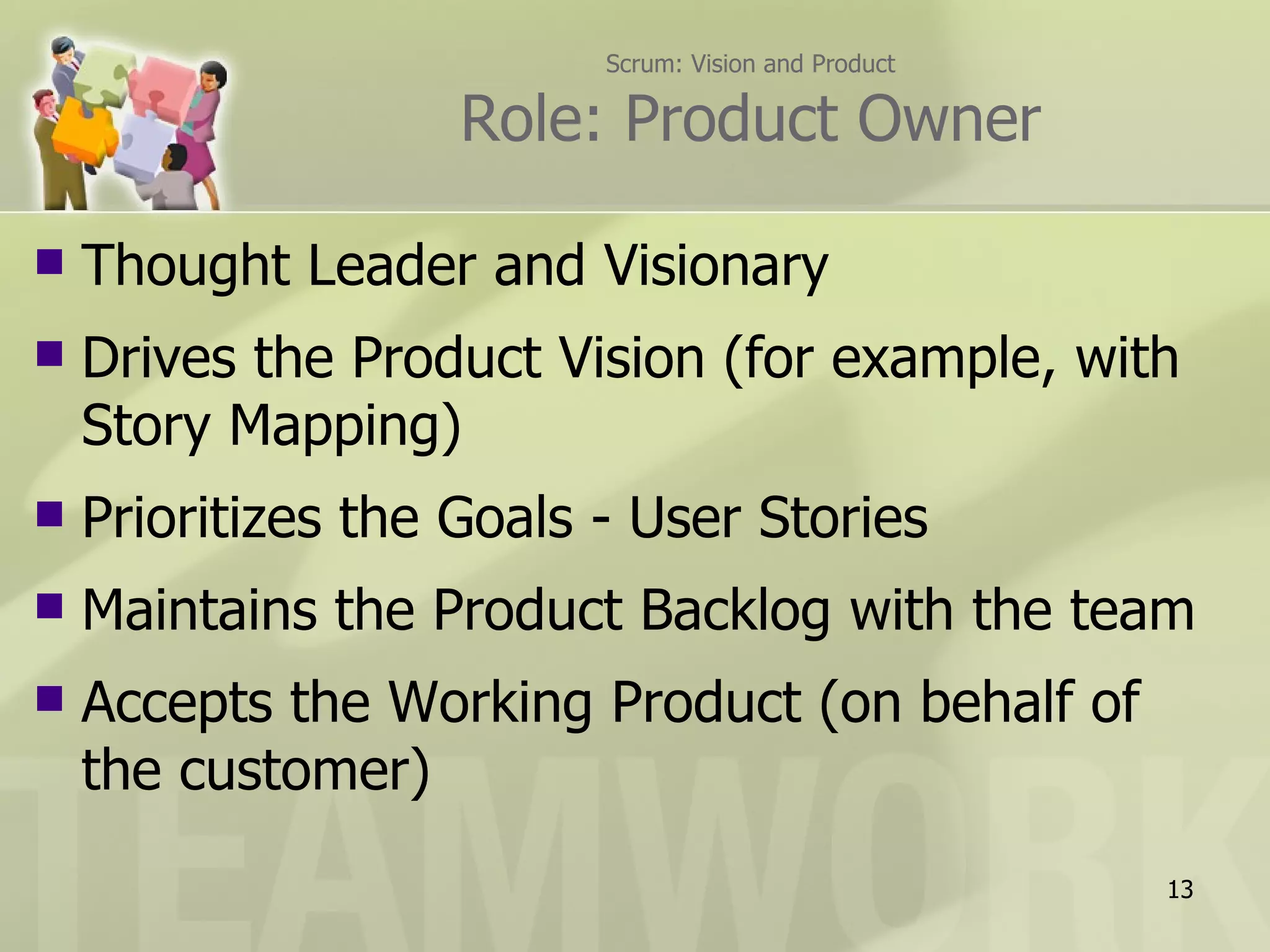 Scrum: Vision and Product

                    Role: Product Owner

   Thought Leader and Visionary
   Drives the Product Vision (for example, with
    Story Mapping)
   Prioritizes the Goals - User Stories
   Maintains the Product Backlog with the team
   Accepts the Working Product (on behalf of
    the customer)
                                                      13
 