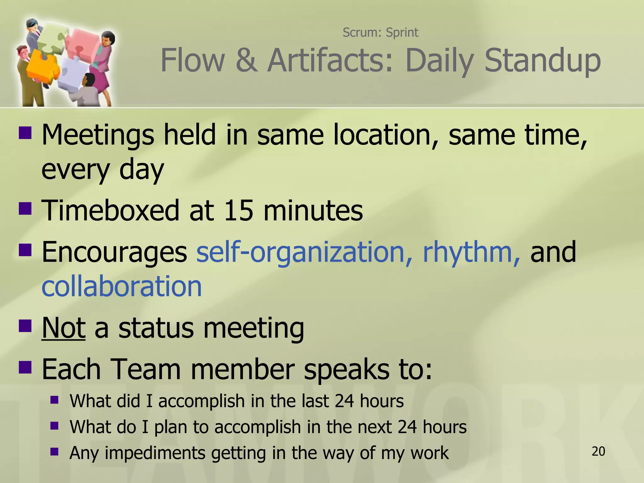 Scrum: Sprint

                   Flow & Artifacts: Daily Standup

 Meetings held in same location, same time,
  every day
 Timeboxed at 15 minutes
 Encourages self-organization, rhythm, and
  collaboration
 Not a status meeting
 Each Team member speaks to:
       What did I accomplish in the last 24 hours
       What do I plan to accomplish in the next 24 hours
       Any impediments getting in the way of my work       20
 