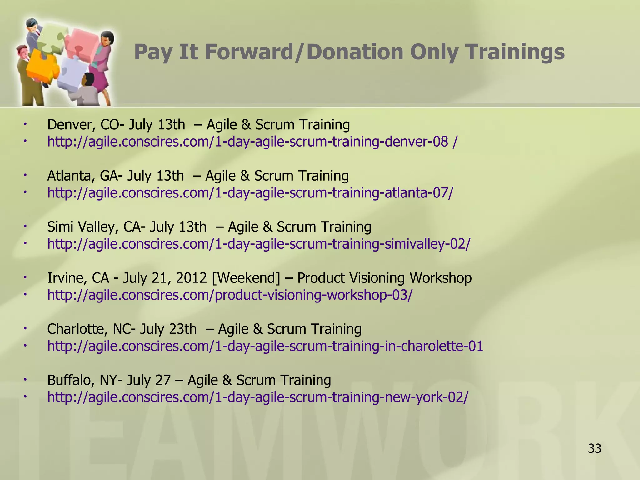 Pay It Forward/Donation Only Trainings


•   Denver, CO- July 13th – Agile & Scrum Training
•   http://agile.conscires.com/1-day-agile-scrum-training-denver-08 /

•   Atlanta, GA- July 13th – Agile & Scrum Training
•   http://agile.conscires.com/1-day-agile-scrum-training-atlanta-07/

•   Simi Valley, CA- July 13th – Agile & Scrum Training
•   http://agile.conscires.com/1-day-agile-scrum-training-simivalley-02/

•   Irvine, CA - July 21, 2012 [Weekend] – Product Visioning Workshop
•   http://agile.conscires.com/product-visioning-workshop-03/

•   Charlotte, NC- July 23th – Agile & Scrum Training
•   http://agile.conscires.com/1-day-agile-scrum-training-in-charolette-01

•   Buffalo, NY- July 27 – Agile & Scrum Training
•   http://agile.conscires.com/1-day-agile-scrum-training-new-york-02/


                                                                             33
 