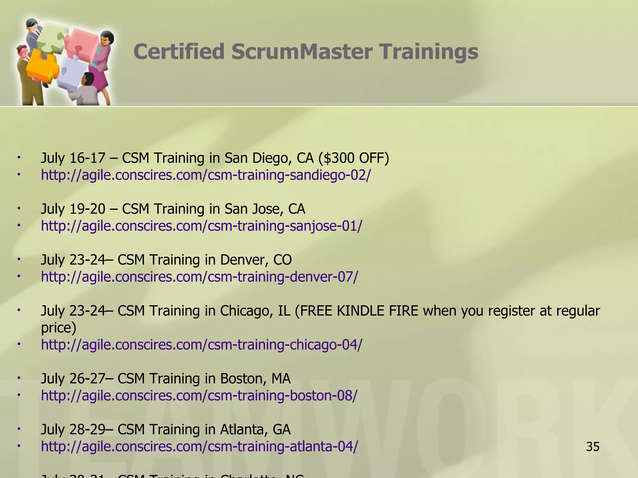 Certified ScrumMaster Trainings



•   July 16-17 – CSM Training in San Diego, CA ($300 OFF)
•   http://agile.conscires.com/csm-training-sandiego-02/

•   July 19-20 – CSM Training in San Jose, CA
•   http://agile.conscires.com/csm-training-sanjose-01/

•   July 23-24– CSM Training in Denver, CO
•   http://agile.conscires.com/csm-training-denver-07/

•   July 23-24– CSM Training in Chicago, IL (FREE KINDLE FIRE when you register at regular
    price)
•   http://agile.conscires.com/csm-training-chicago-04/

•   July 26-27– CSM Training in Boston, MA
•   http://agile.conscires.com/csm-training-boston-08/

•   July 28-29– CSM Training in Atlanta, GA
•   http://agile.conscires.com/csm-training-atlanta-04/                                35
 
