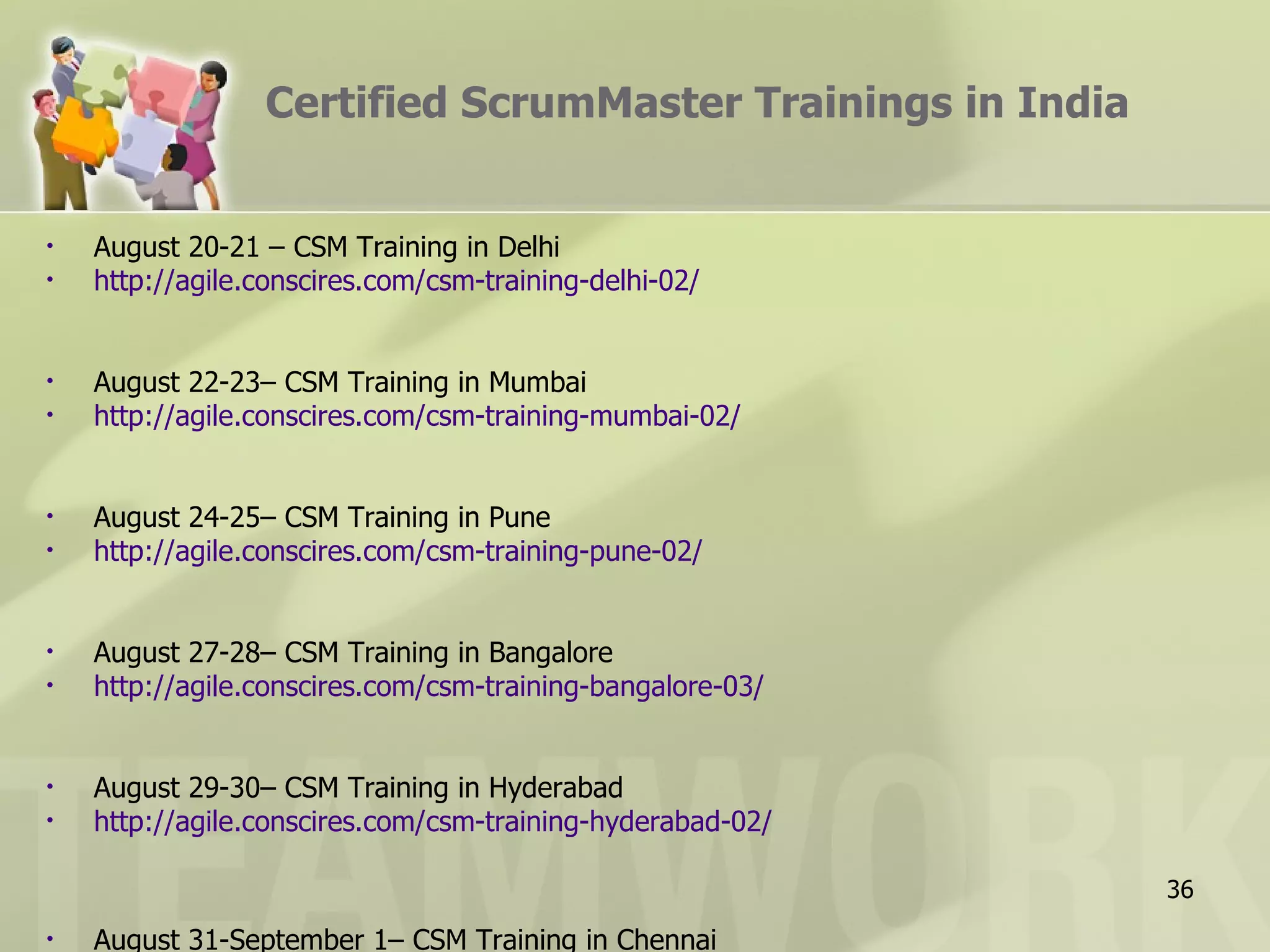 Certified ScrumMaster Trainings in India


•   August 20-21 – CSM Training in Delhi
•   http://agile.conscires.com/csm-training-delhi-02/


•   August 22-23– CSM Training in Mumbai
•   http://agile.conscires.com/csm-training-mumbai-02/


•   August 24-25– CSM Training in Pune
•   http://agile.conscires.com/csm-training-pune-02/


•   August 27-28– CSM Training in Bangalore
•   http://agile.conscires.com/csm-training-bangalore-03/


•   August 29-30– CSM Training in Hyderabad
•   http://agile.conscires.com/csm-training-hyderabad-02/

                                                            36
•   August 31-September 1– CSM Training in Chennai
 