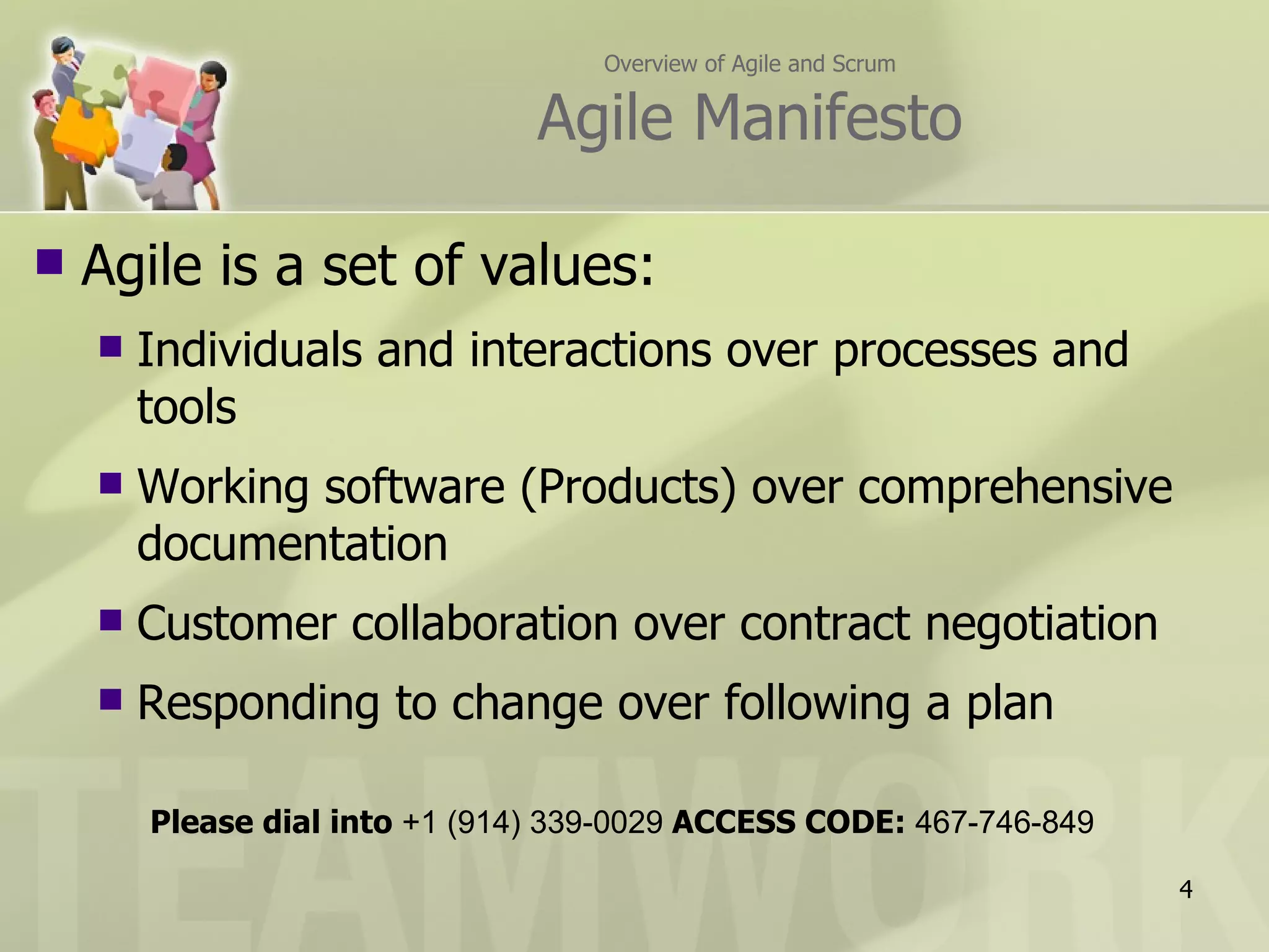 Overview of Agile and Scrum

                                Agile Manifesto

   Agile is a set of values:
       Individuals and interactions over processes and
        tools
       Working software (Products) over comprehensive
        documentation
       Customer collaboration over contract negotiation
       Responding to change over following a plan

        Please dial into +1 (914) 339-0029 ACCESS CODE: 467-746-849

                                                                      4
 