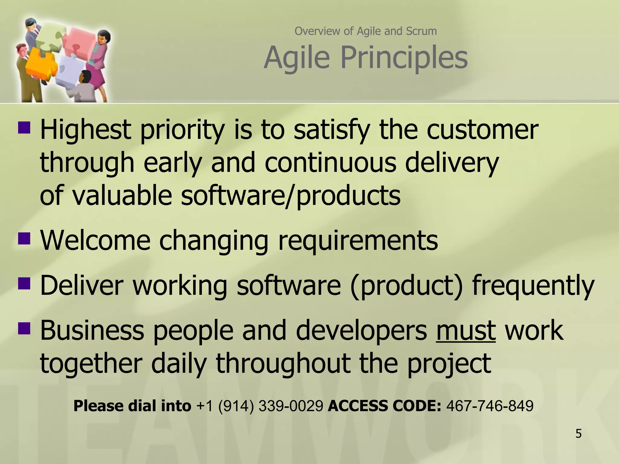 Overview of Agile and Scrum

                              Agile Principles

   Highest priority is to satisfy the customer
    through early and continuous delivery
    of valuable software/products
   Welcome changing requirements
   Deliver working software (product) frequently
   Business people and developers must work
    together daily throughout the project
      Please dial into +1 (914) 339-0029 ACCESS CODE: 467-746-849
                                                                    5
 