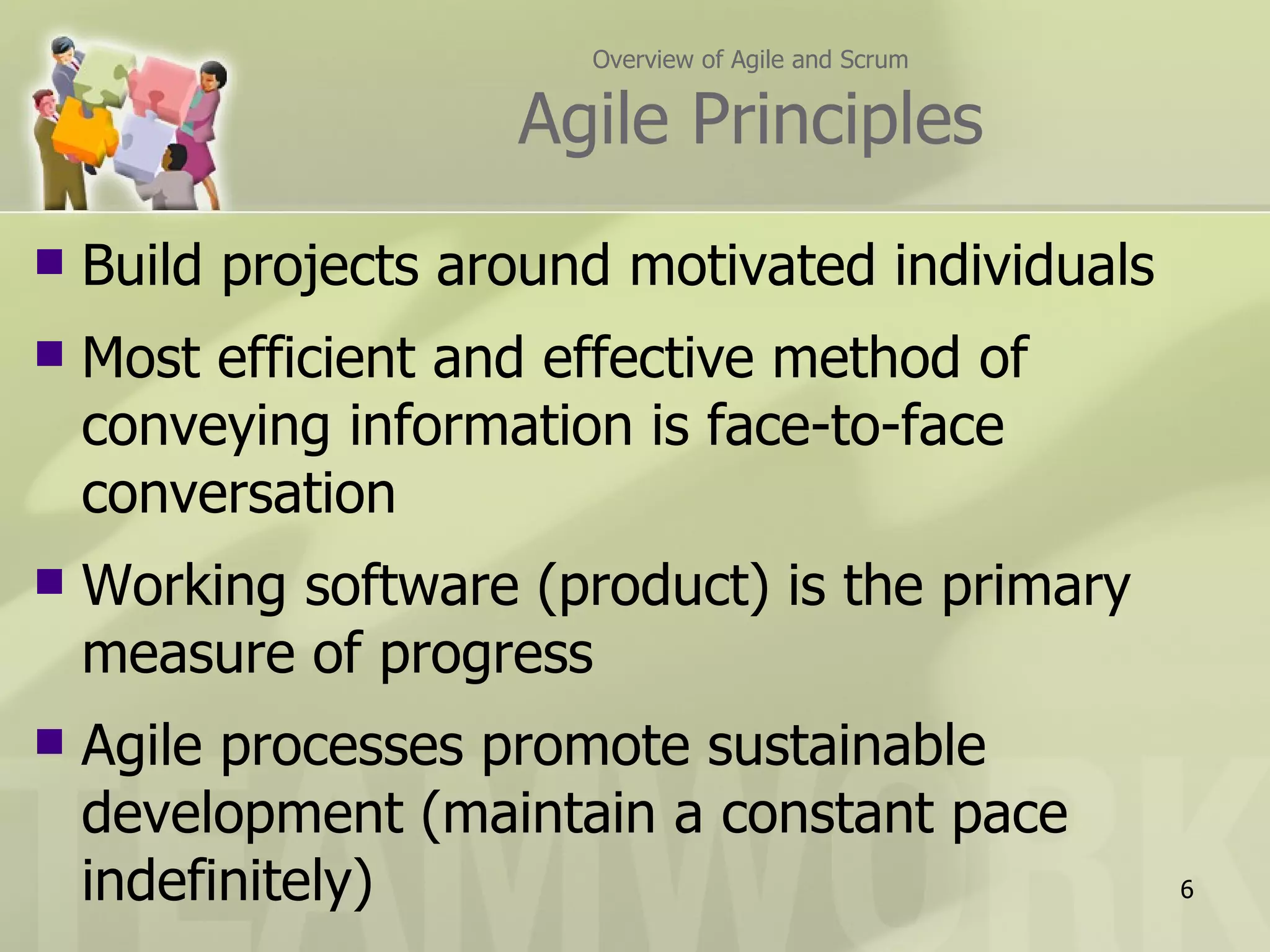 Overview of Agile and Scrum


                     Agile Principles
   Build projects around motivated individuals
   Most efficient and effective method of
    conveying information is face-to-face
    conversation
   Working software (product) is the primary
    measure of progress
   Agile processes promote sustainable
    development (maintain a constant pace
    indefinitely)                                     6
 