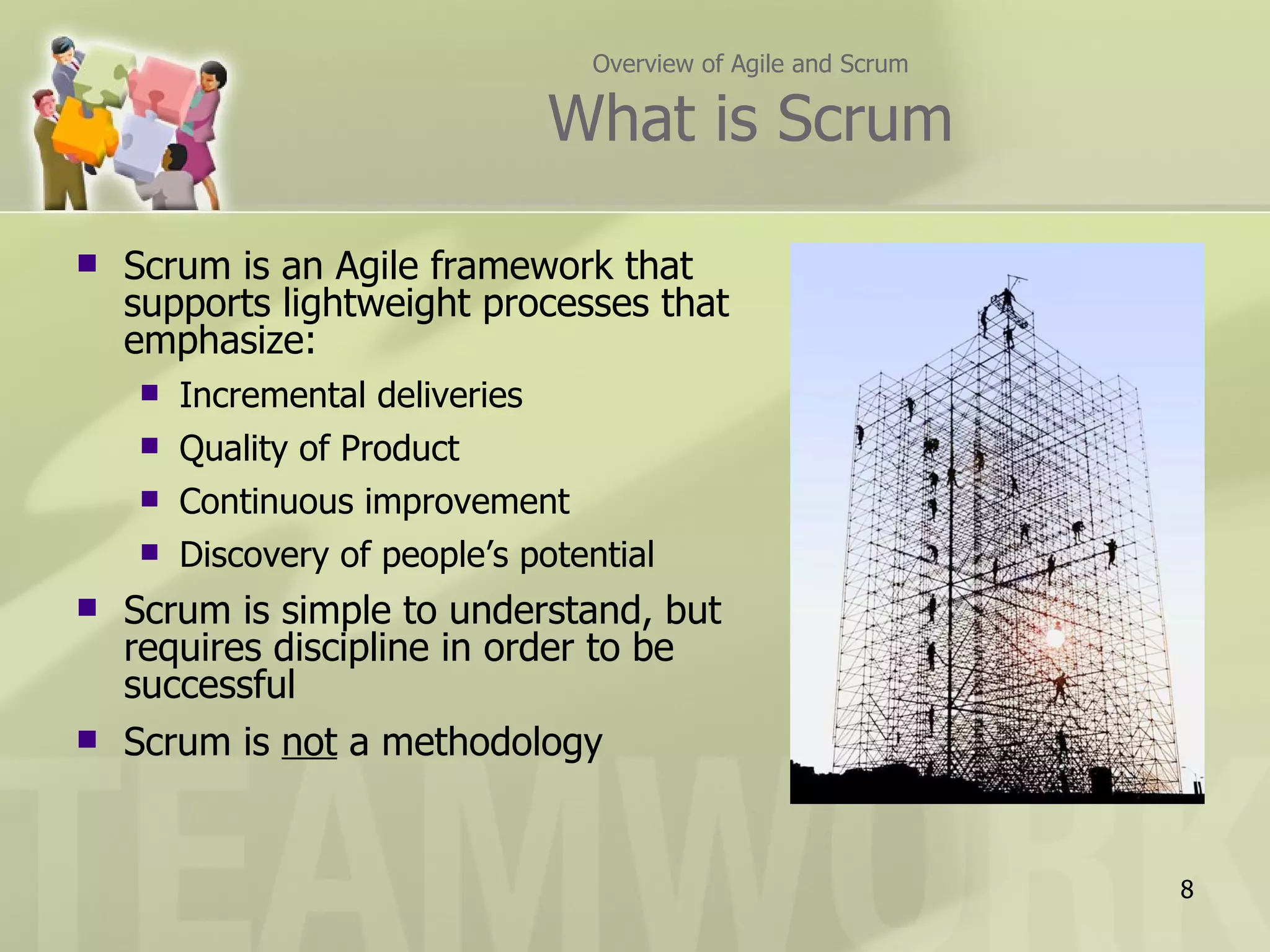 Overview of Agile and Scrum

                                 What is Scrum

   Scrum is an Agile framework that
    supports lightweight processes that
    emphasize:
       Incremental deliveries
       Quality of Product
       Continuous improvement
       Discovery of people’s potential
   Scrum is simple to understand, but
    requires discipline in order to be
    successful
   Scrum is not a methodology


                                                                8
 