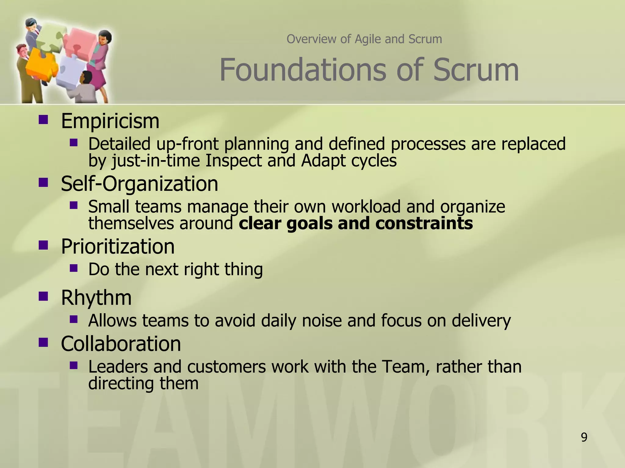 Overview of Agile and Scrum


                         Foundations of Scrum
   Empiricism
       Detailed up-front planning and defined processes are replaced
        by just-in-time Inspect and Adapt cycles
   Self-Organization
       Small teams manage their own workload and organize
        themselves around clear goals and constraints
   Prioritization
       Do the next right thing
   Rhythm
       Allows teams to avoid daily noise and focus on delivery
   Collaboration
       Leaders and customers work with the Team, rather than
        directing them


                                                                        9
 