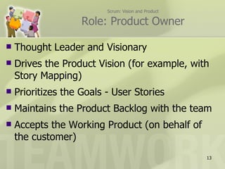 Scrum: Vision and Product

                    Role: Product Owner

   Thought Leader and Visionary
   Drives the Product Vision (for example, with
    Story Mapping)
   Prioritizes the Goals - User Stories
   Maintains the Product Backlog with the team
   Accepts the Working Product (on behalf of
    the customer)
                                                      13
 