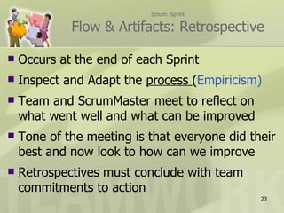 Scrum: Sprint

             Flow & Artifacts: Retrospective

   Occurs at the end of each Sprint
   Inspect and Adapt the process (Empiricism)
   Team and ScrumMaster meet to reflect on
    what went well and what can be improved
   Tone of the meeting is that everyone did their
    best and now look to how can we improve
   Retrospectives must conclude with team
    commitments to action
                                               23
 