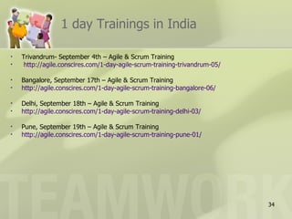 1 day Trainings in India

•   Trivandrum- September 4th – Agile & Scrum Training
•    http://agile.conscires.com/1-day-agile-scrum-training-trivandrum-05/

•   Bangalore, September 17th – Agile & Scrum Training
•   http://agile.conscires.com/1-day-agile-scrum-training-bangalore-06/

•   Delhi, September 18th – Agile & Scrum Training
•   http://agile.conscires.com/1-day-agile-scrum-training-delhi-03/

•   Pune, September 19th – Agile & Scrum Training
•   http://agile.conscires.com/1-day-agile-scrum-training-pune-01/




                                                                            34
 