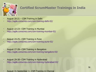 Certified ScrumMaster Trainings in India


•   August 20-21 – CSM Training in Delhi
•   http://agile.conscires.com/csm-training-delhi-02/


•   August 22-23– CSM Training in Mumbai
•   http://agile.conscires.com/csm-training-mumbai-02/


•   August 24-25– CSM Training in Pune
•   http://agile.conscires.com/csm-training-pune-02/


•   August 27-28– CSM Training in Bangalore
•   http://agile.conscires.com/csm-training-bangalore-03/


•   August 29-30– CSM Training in Hyderabad
•   http://agile.conscires.com/csm-training-hyderabad-02/

                                                            36
•   August 31-September 1– CSM Training in Chennai
 