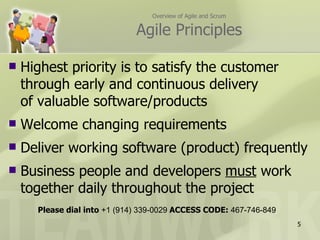 Overview of Agile and Scrum

                              Agile Principles

   Highest priority is to satisfy the customer
    through early and continuous delivery
    of valuable software/products
   Welcome changing requirements
   Deliver working software (product) frequently
   Business people and developers must work
    together daily throughout the project
      Please dial into +1 (914) 339-0029 ACCESS CODE: 467-746-849
                                                                    5
 
