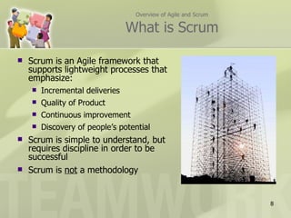 Overview of Agile and Scrum

                                 What is Scrum

   Scrum is an Agile framework that
    supports lightweight processes that
    emphasize:
       Incremental deliveries
       Quality of Product
       Continuous improvement
       Discovery of people’s potential
   Scrum is simple to understand, but
    requires discipline in order to be
    successful
   Scrum is not a methodology


                                                                8
 