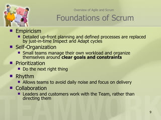 Overview of Agile and Scrum


                         Foundations of Scrum
   Empiricism
       Detailed up-front planning and defined processes are replaced
        by just-in-time Inspect and Adapt cycles
   Self-Organization
       Small teams manage their own workload and organize
        themselves around clear goals and constraints
   Prioritization
       Do the next right thing
   Rhythm
       Allows teams to avoid daily noise and focus on delivery
   Collaboration
       Leaders and customers work with the Team, rather than
        directing them


                                                                        9
 