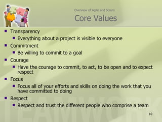 Overview of Agile and Scrum


                                 Core Values
   Transparency
      Everything about a project is visible to everyone
   Commitment
      Be willing to commit to a goal
   Courage
      Have the courage to commit, to act, to be open and to expect
       respect
   Focus
      Focus all of your efforts and skills on doing the work that you
       have committed to doing
   Respect
      Respect and trust the different people who comprise a team

                                                                    10
 