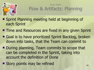 Scrum: Sprint

                 Flow & Artifacts: Planning

   Sprint Planning meeting held at beginning of
    each Sprint
   Time and Resources are fixed in any given Sprint
   Goal is to have prioritized Sprint Backlog, broken
    down into tasks, that the Team can commit to
   During planning, Team commits to scope that
    can be completed in the Sprint, taking into
    account the definition of Done
   Story points may be refined                    19
 