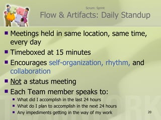 Scrum: Sprint

                   Flow & Artifacts: Daily Standup

 Meetings held in same location, same time,
  every day
 Timeboxed at 15 minutes
 Encourages self-organization, rhythm, and
  collaboration
 Not a status meeting
 Each Team member speaks to:
       What did I accomplish in the last 24 hours
       What do I plan to accomplish in the next 24 hours
       Any impediments getting in the way of my work       20
 