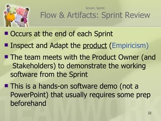 Scrum: Sprint

             Flow & Artifacts: Sprint Review

   Occurs at the end of each Sprint
   Inspect and Adapt the product (Empiricism)
   The team meets with the Product Owner (and
     Stakeholders) to demonstrate the working
    software from the Sprint
   This is a hands-on software demo (not a
    PowerPoint) that usually requires some prep
    beforehand
                                              22
 
