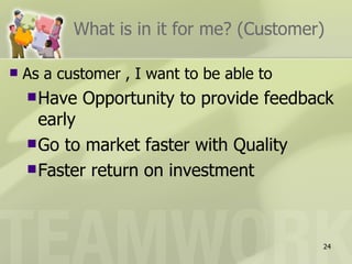 What is in it for me? (Customer)

   As a customer , I want to be able to
     Have   Opportunity to provide feedback
      early
     Go to market faster with Quality
     Faster return on investment




                                           24
 
