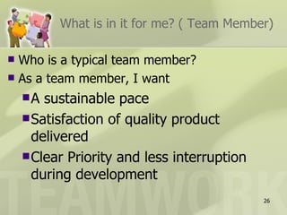 What is in it for me? ( Team Member)

 Who is a typical team member?
 As a team member, I want

    A  sustainable pace
     Satisfaction of quality product
      delivered
     Clear Priority and less interruption
      during development
                                             26
 