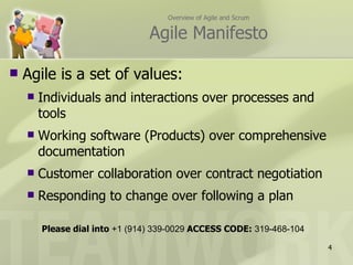 Overview of Agile and Scrum

                                Agile Manifesto

   Agile is a set of values:
       Individuals and interactions over processes and
        tools
       Working software (Products) over comprehensive
        documentation
       Customer collaboration over contract negotiation
       Responding to change over following a plan

        Please dial into +1 (914) 339-0029 ACCESS CODE: 319-468-104

                                                                      4
 