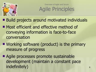 Overview of Agile and Scrum


                     Agile Principles
   Build projects around motivated individuals
   Most efficient and effective method of
    conveying information is face-to-face
    conversation
   Working software (product) is the primary
    measure of progress
   Agile processes promote sustainable
    development (maintain a constant pace
    indefinitely)                                     6
 
