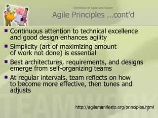 Overview of Agile and Scrum

                  Agile Principles …cont’d
   Continuous attention to technical excellence
    and good design enhances agility
   Simplicity (art of maximizing amount
    of work not done) is essential
   Best architectures, requirements, and designs
    emerge from self-organizing teams
   At regular intervals, team reflects on how
    to become more effective, then tunes and
    adjusts

                          http://agilemanifesto.org/principles.html
                                                               7
 