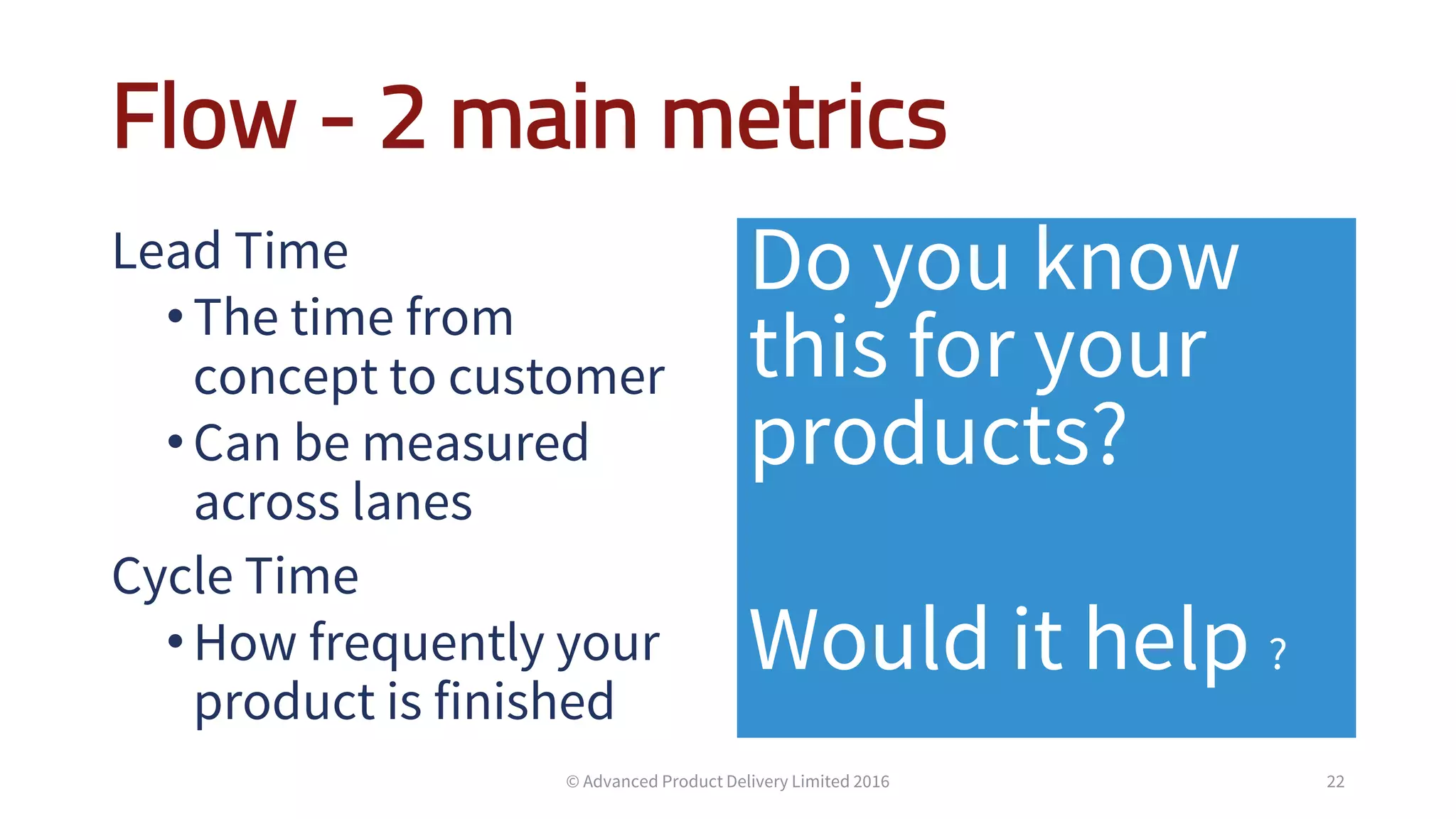 Flow - 2 main metrics
Lead Time
•The time from
concept to customer
•Can be measured
across lanes
Cycle Time
•How frequently your
product is finished
Do you know
this for your
products?
Would it help ?
22© Advanced Product Delivery Limited 2016
 