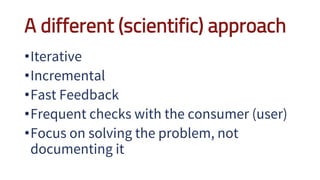 A different (scientific) approach
•Iterative
•Incremental
•Fast Feedback
•Frequent checks with the consumer (user)
•Focus on solving the problem, not
documenting it
 