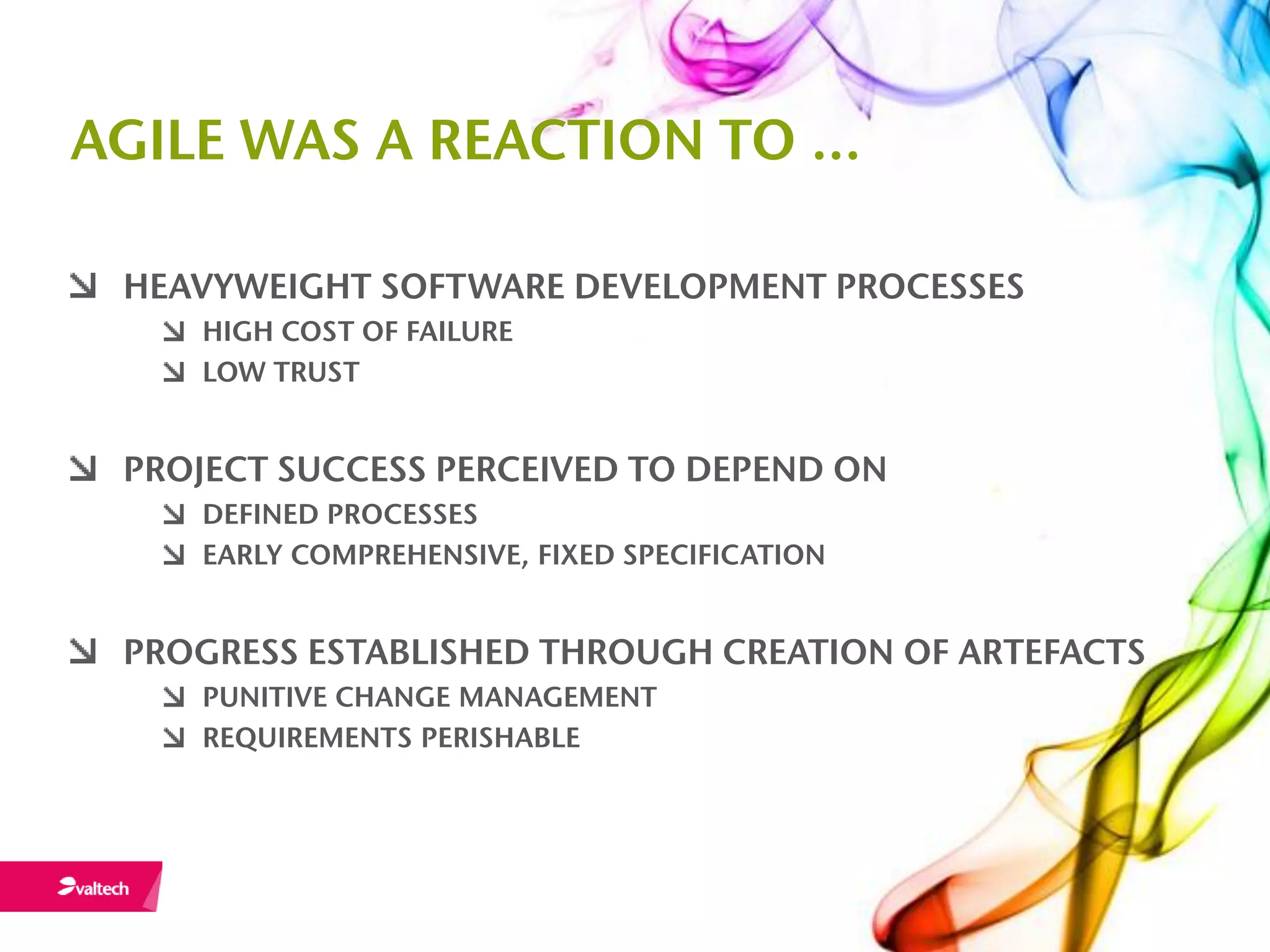 AGILE WAS A REACTION TO …

 HEAVYWEIGHT SOFTWARE DEVELOPMENT PROCESSES
    HIGH COST OF FAILURE
    LOW TRUST


 PROJECT SUCCESS PERCEIVED TO DEPEND ON
    DEFINED PROCESSES
    EARLY COMPREHENSIVE, FIXED SPECIFICATION


 PROGRESS ESTABLISHED THROUGH CREATION OF ARTEFACTS
    PUNITIVE CHANGE MANAGEMENT
    REQUIREMENTS PERISHABLE
 