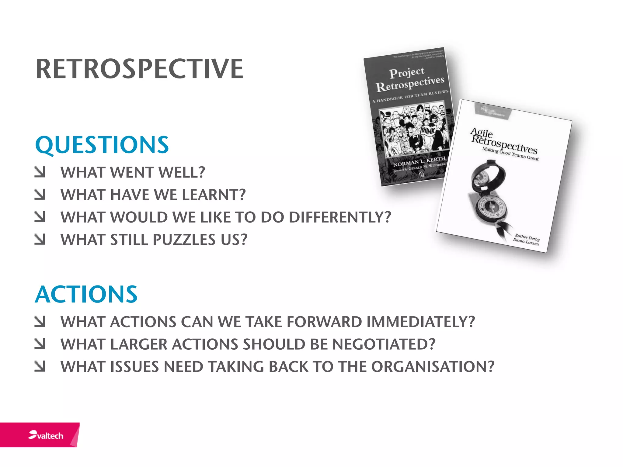RETROSPECTIVE

QUESTIONS
 WHAT WENT WELL?
 WHAT HAVE WE LEARNT?
 WHAT WOULD WE LIKE TO DO DIFFERENTLY?
 WHAT STILL PUZZLES US?


ACTIONS
 WHAT ACTIONS CAN WE TAKE FORWARD IMMEDIATELY?
 WHAT LARGER ACTIONS SHOULD BE NEGOTIATED?
 WHAT ISSUES NEED TAKING BACK TO THE ORGANISATION?
 